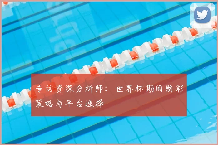 专访资深分析师：世界杯期间购彩策略与平台选择