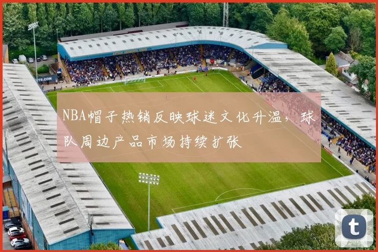 NBA帽子热销反映球迷文化升温，球队周边产品市场持续扩张