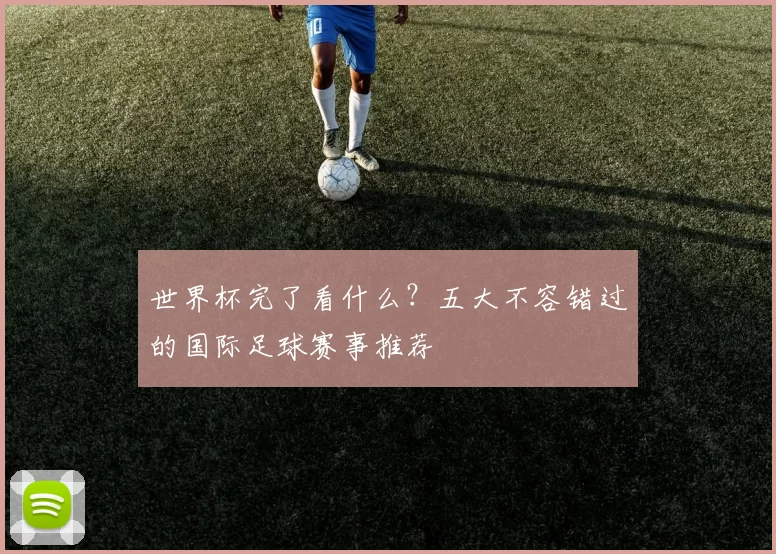 世界杯完了看什么？五大不容错过的国际足球赛事推荐