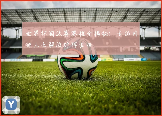 世界杯淘汰赛赛程全揭秘：专访内部人士解读对阵玄机