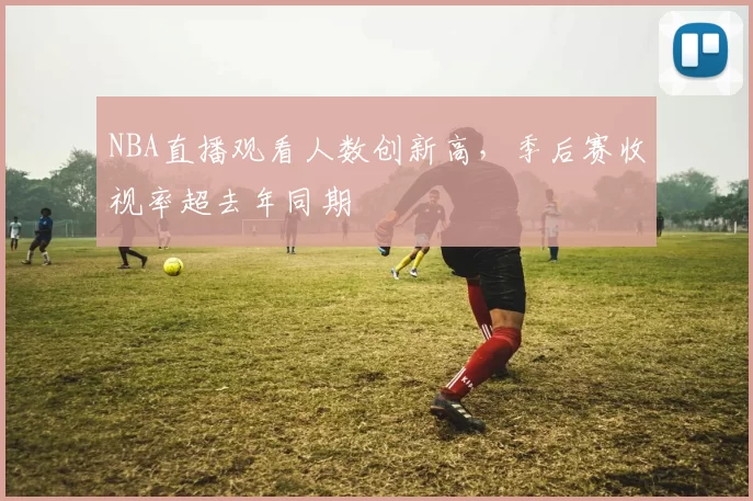 NBA直播观看人数创新高，季后赛收视率超去年同期
