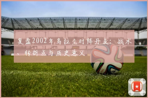 复盘2002年乌拉圭对阵丹麦：战术、转折点与历史意义