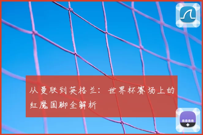从曼联到英格兰：世界杯赛场上的红魔国脚全解析