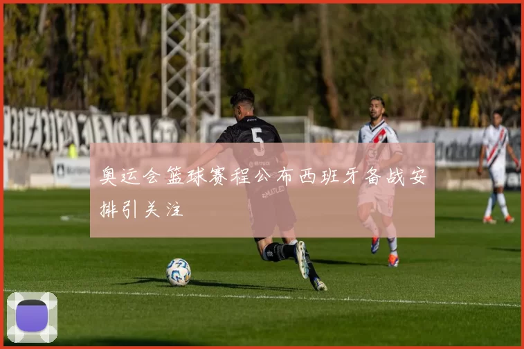 奥运会篮球赛程公布西班牙备战安排引关注
