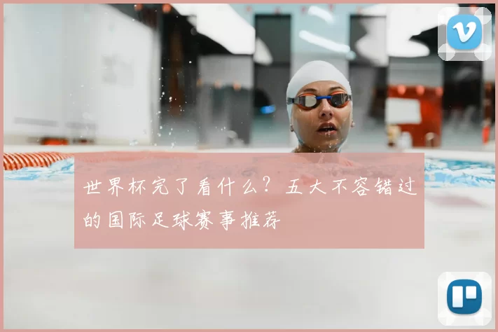 世界杯完了看什么？五大不容错过的国际足球赛事推荐
