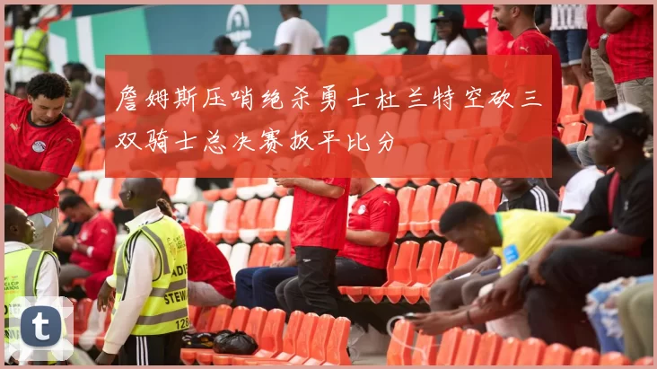 詹姆斯压哨绝杀勇士杜兰特空砍三双骑士总决赛扳平比分