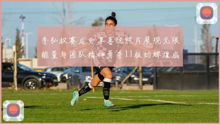 李弘权赛后分享喜悦照片展现无限能量与团队精神勇夺11板的辉煌成就