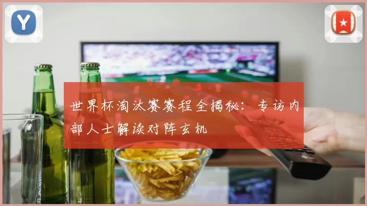 世界杯淘汰赛赛程全揭秘：专访内部人士解读对阵玄机