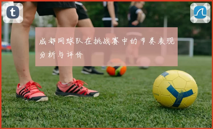 成都网球队在挑战赛中的节奏表现分析与评价