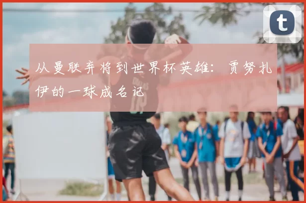 从曼联弃将到世界杯英雄：贾努扎伊的一球成名记