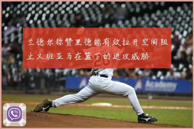 兰德尔称赞里德能有效拉开空间阻止文班亚马在篮下的进攻威胁
