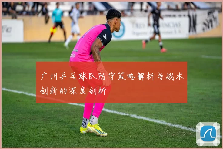 广州乒乓球队防守策略解析与战术创新的深度剖析