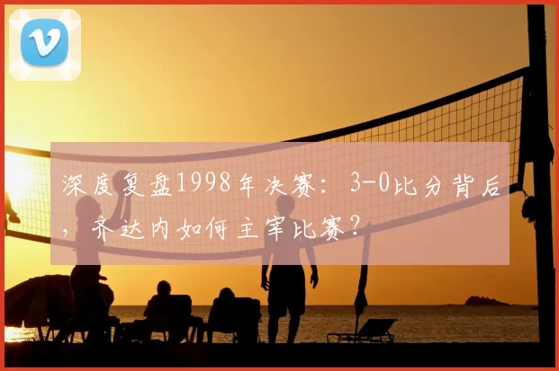 深度复盘1998年决赛：3-0比分背后，齐达内如何主宰比赛？