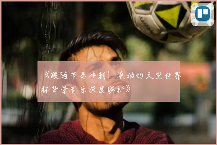 《跟随节奏冲刺！滚动的天空世界杯背景音乐深度解析》