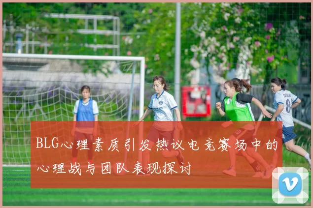 BLG心理素质引发热议电竞赛场中的心理战与团队表现探讨