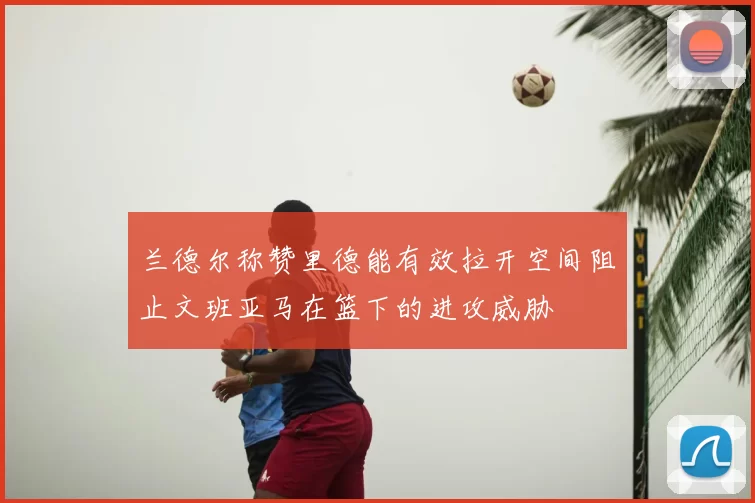 兰德尔称赞里德能有效拉开空间阻止文班亚马在篮下的进攻威胁
