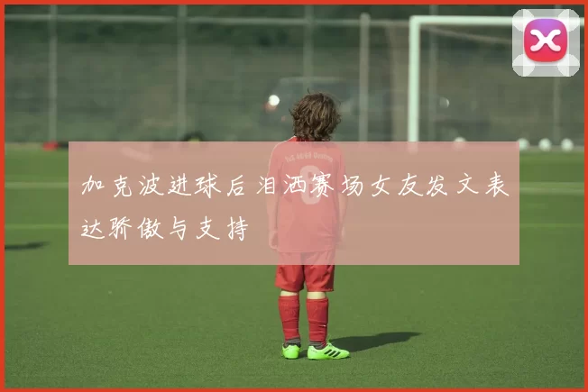 加克波进球后泪洒赛场女友发文表达骄傲与支持