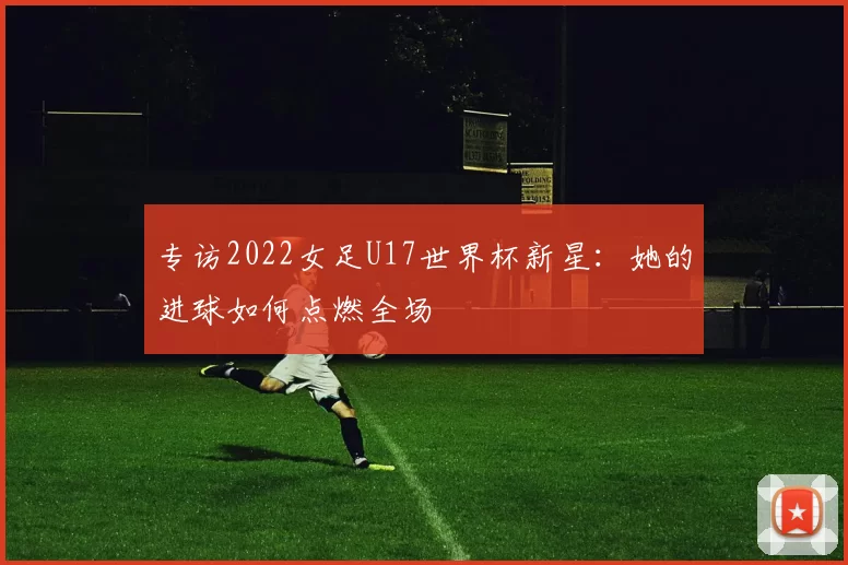 专访2022女足U17世界杯新星：她的进球如何点燃全场