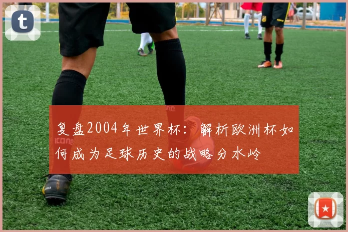 复盘2004年世界杯：解析欧洲杯如何成为足球历史的战略分水岭