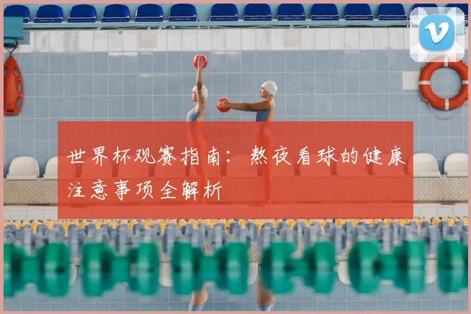 世界杯观赛指南：熬夜看球的健康注意事项全解析