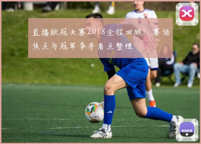 直播欧冠决赛2018全程回顾：赛场焦点与冠军争夺看点整理