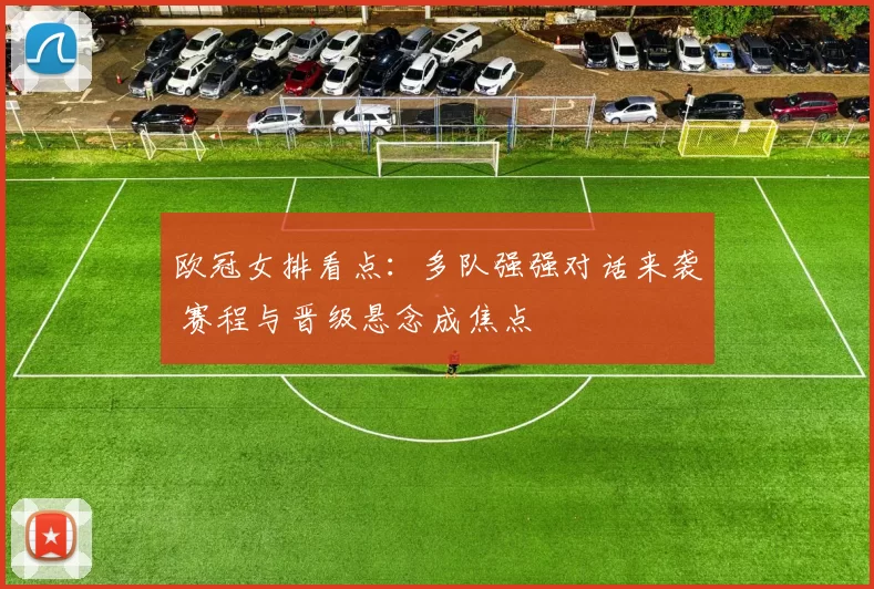 欧冠女排看点：多队强强对话来袭 赛程与晋级悬念成焦点