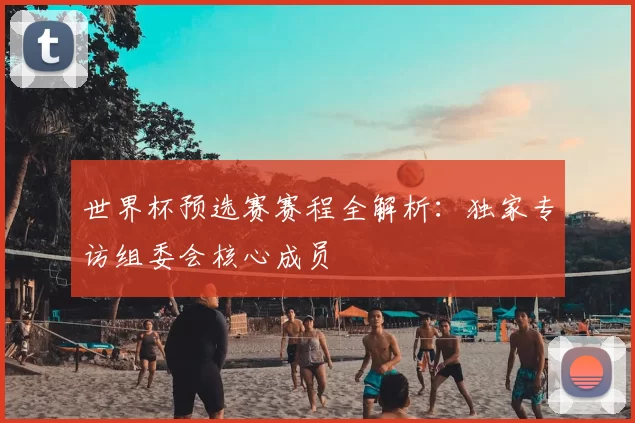 世界杯预选赛赛程全解析：独家专访组委会核心成员