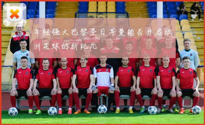 年轻强大巴黎圣日耳曼能否开启欧洲足球的新纪元