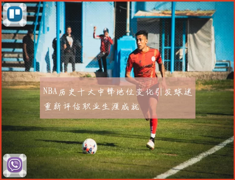 NBA历史十大中锋地位变化引发球迷重新评估职业生涯成就