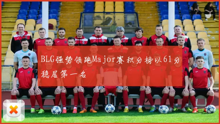 BLG强势领跑Major赛积分榜以61分稳居第一名