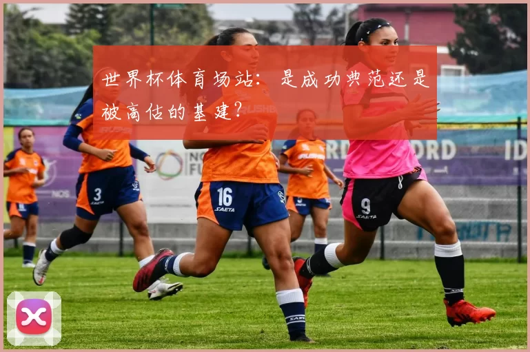世界杯体育场站：是成功典范还是被高估的基建？