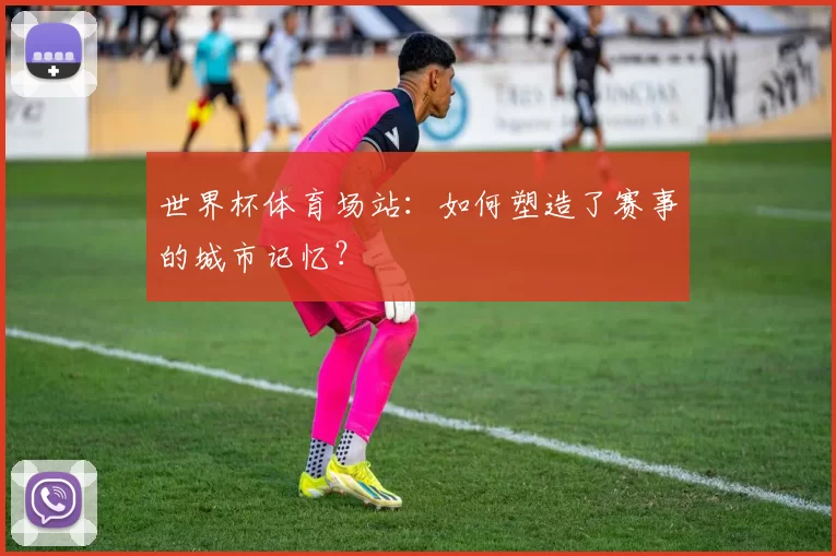 世界杯体育场站：如何塑造了赛事的城市记忆？