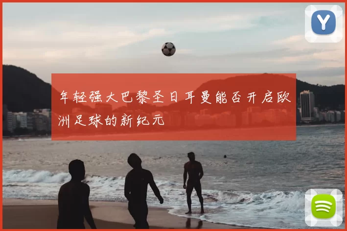 年轻强大巴黎圣日耳曼能否开启欧洲足球的新纪元