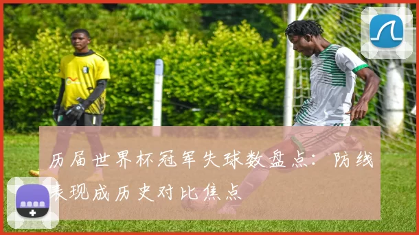 历届世界杯冠军失球数盘点：防线表现成历史对比焦点