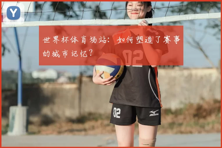 世界杯体育场站：如何塑造了赛事的城市记忆？