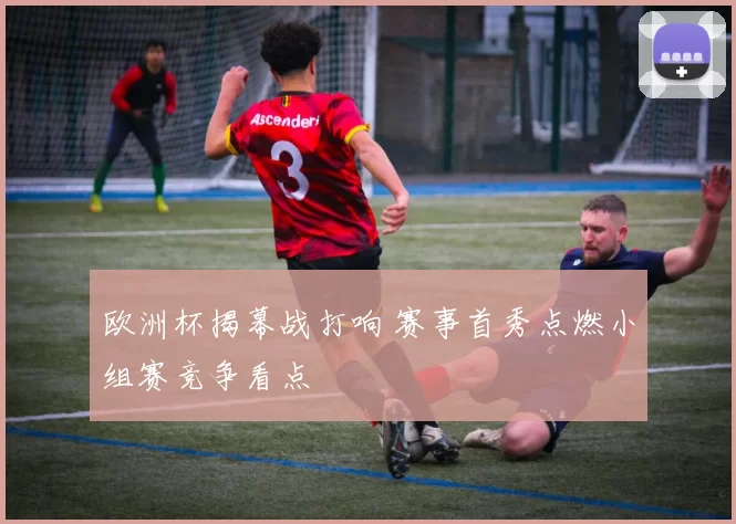 欧洲杯揭幕战打响 赛事首秀点燃小组赛竞争看点