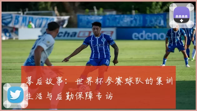 幕后故事:世界杯参赛球队的集训生活与后勤保障专访