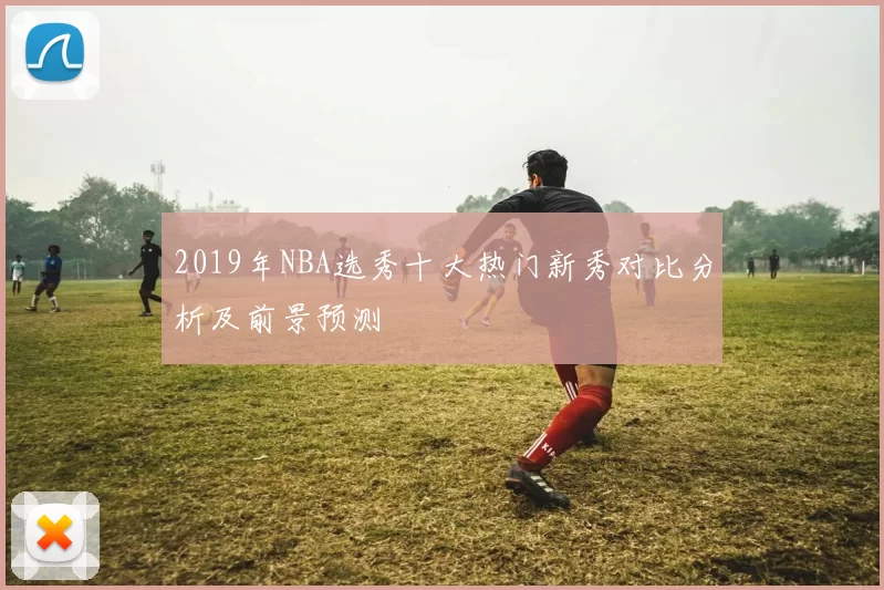 2019年NBA选秀十大热门新秀对比分析及前景预测