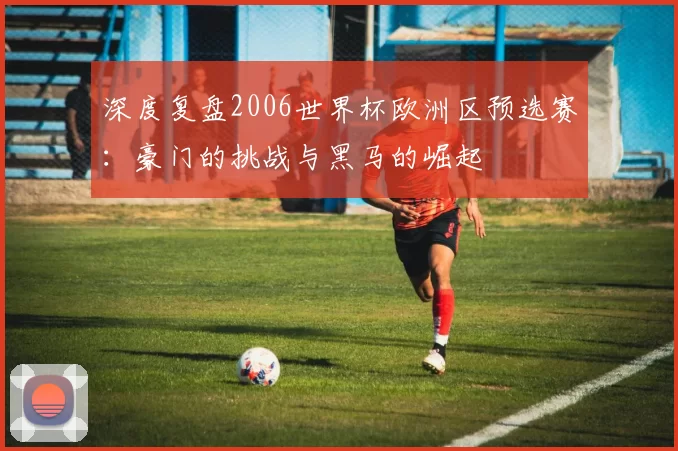 深度复盘2006世界杯欧洲区预选赛：豪门的挑战与黑马的崛起