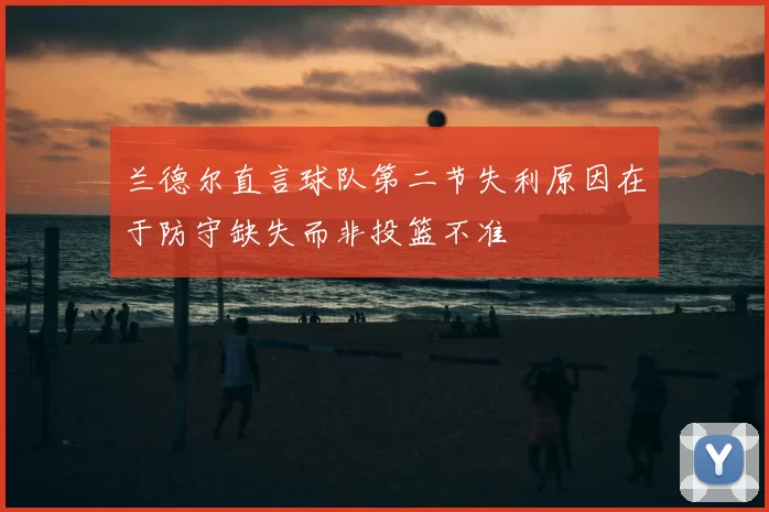 兰德尔直言球队第二节失利原因在于防守缺失而非投篮不准
