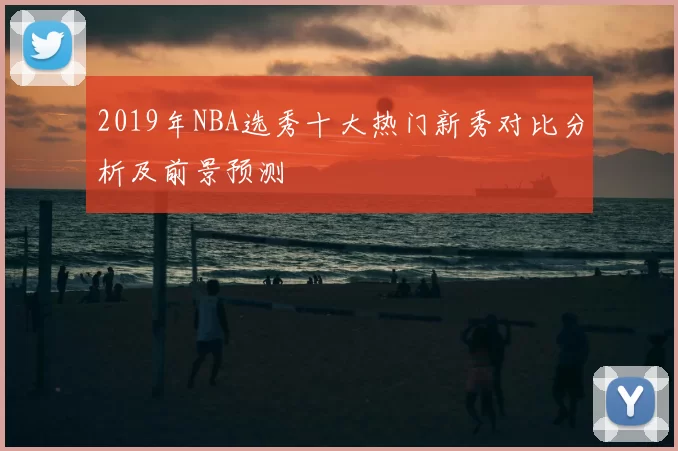2019年NBA选秀十大热门新秀对比分析及前景预测