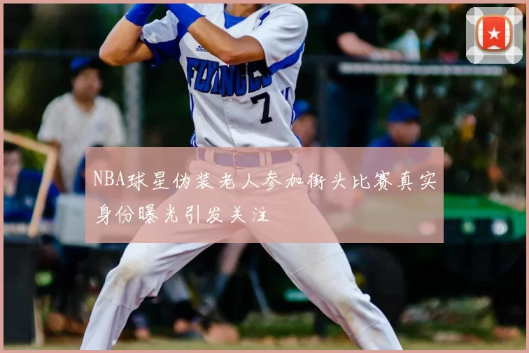 NBA球星伪装老人参加街头比赛真实身份曝光引发关注