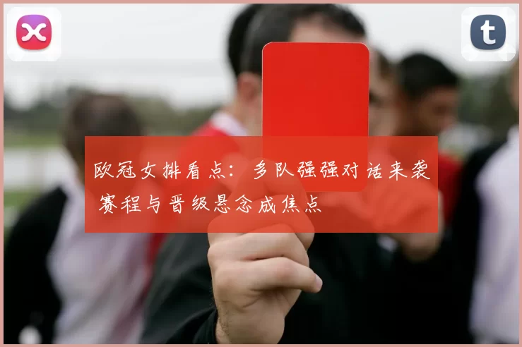 欧冠女排看点：多队强强对话来袭 赛程与晋级悬念成焦点