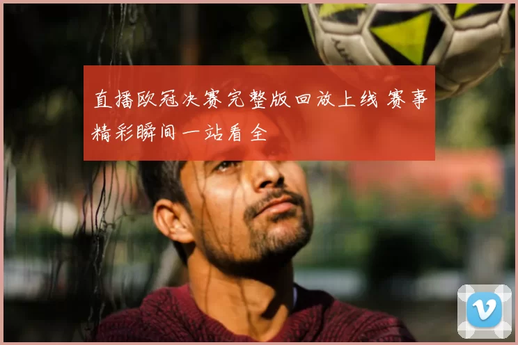 直播欧冠决赛完整版回放上线 赛事精彩瞬间一站看全