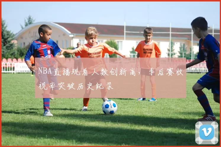 NBA直播观看人数创新高，季后赛收视率突破历史纪录