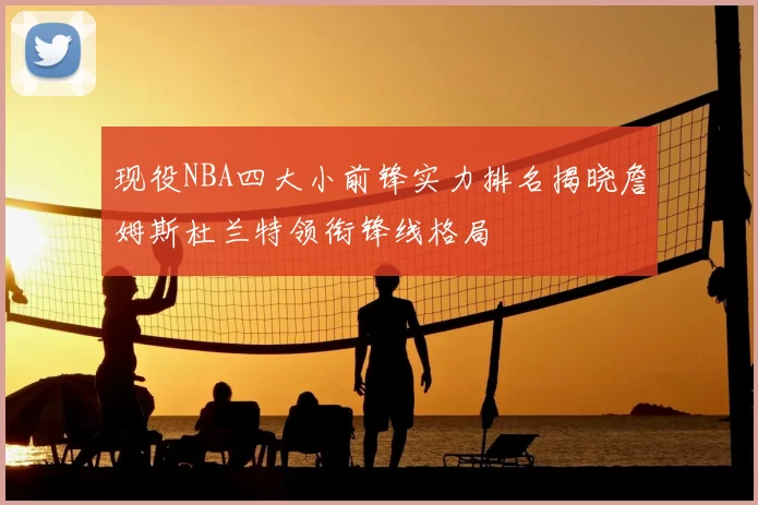 现役NBA四大小前锋实力排名揭晓詹姆斯杜兰特领衔锋线格局