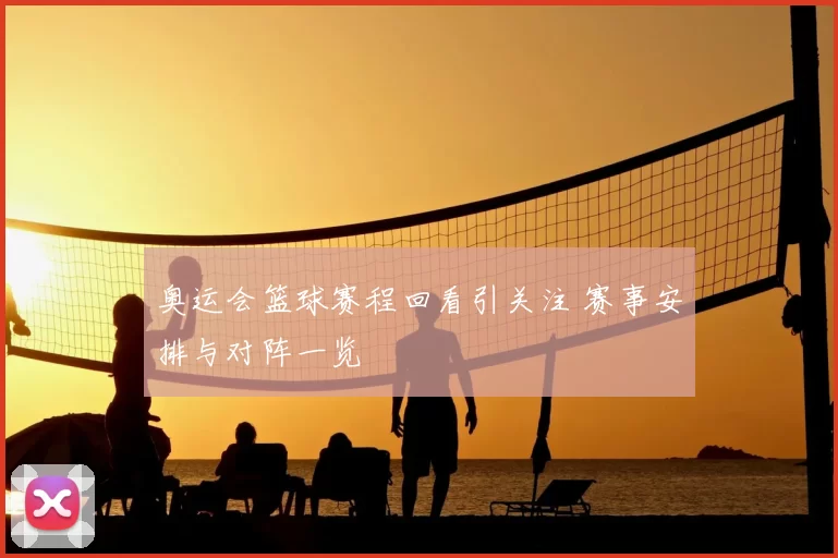 奥运会篮球赛程回看引关注 赛事安排与对阵一览