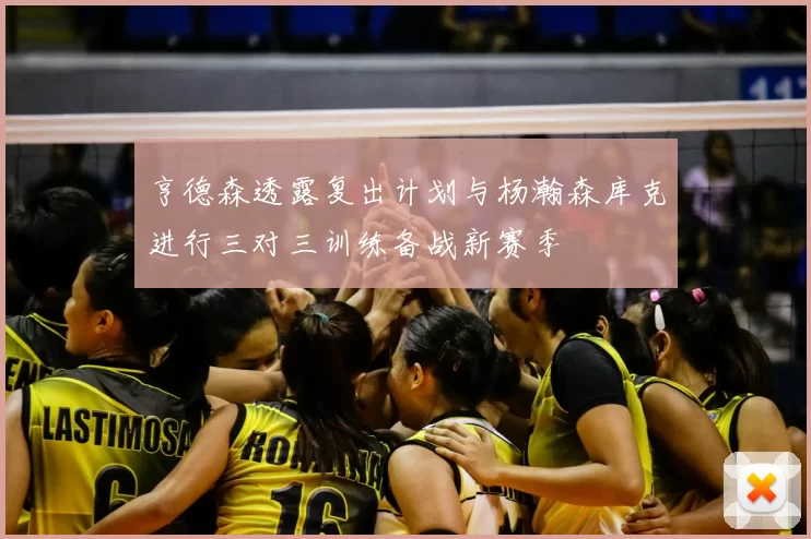 亨德森透露复出计划与杨瀚森库克进行三对三训练备战新赛季