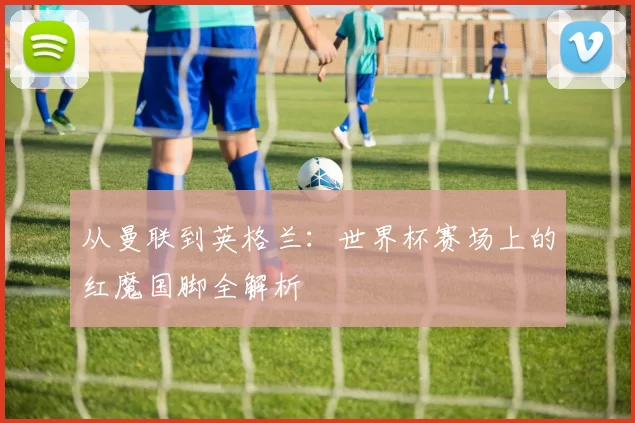 从曼联到英格兰：世界杯赛场上的红魔国脚全解析