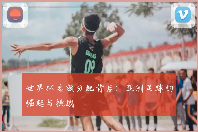 世界杯名额分配背后：亚洲足球的崛起与挑战
